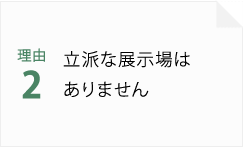 理由2 立派な展示場はありません