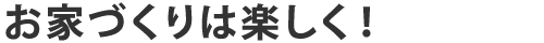 お家づくりは楽しく！