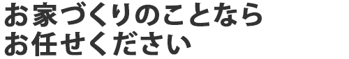 お家づくりのことならお任せください